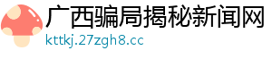 广西骗局揭秘新闻网